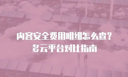 内容安全费用明细怎么查？多云平台对比指南