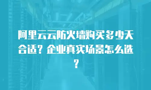 阿里云云防火墙购买多少天合适？企业真实场景怎么选？