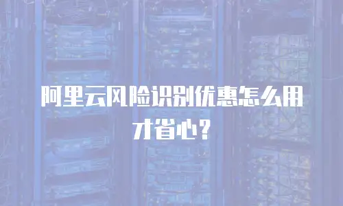 阿里云风险识别优惠怎么用才省心？