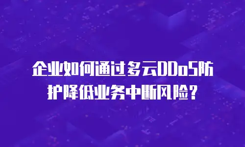企业如何通过多云DDoS防护降低业务中断风险？