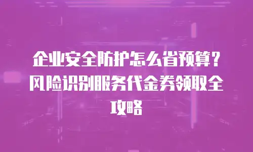 企业安全防护怎么省预算？风险识别服务代金券领取全攻略