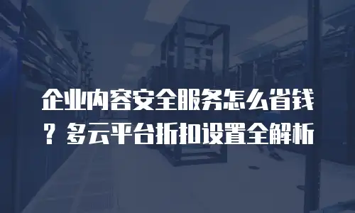企业内容安全服务怎么省钱？多云平台折扣设置全解析