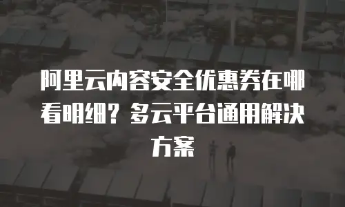 阿里云内容安全优惠券在哪看明细？多云平台通用解决方案