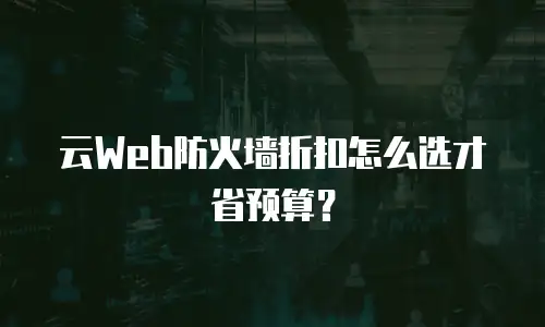云Web防火墙折扣怎么选才省预算？