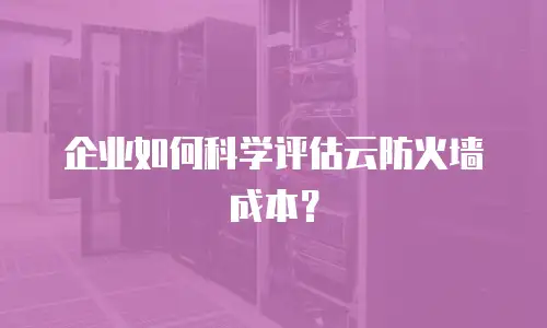 企业如何科学评估云防火墙成本？