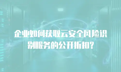 企业如何获取云安全风险识别服务的公开折扣？