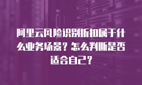 阿里云风险识别折扣属于什么业务场景？怎么判断是否适合自己？