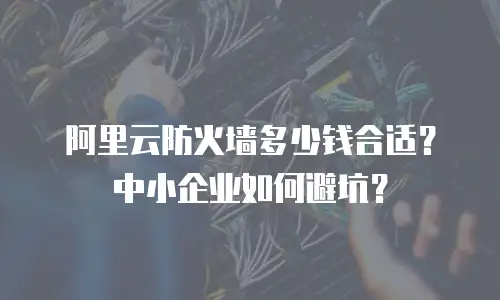 阿里云防火墙多少钱合适？中小企业如何避坑？