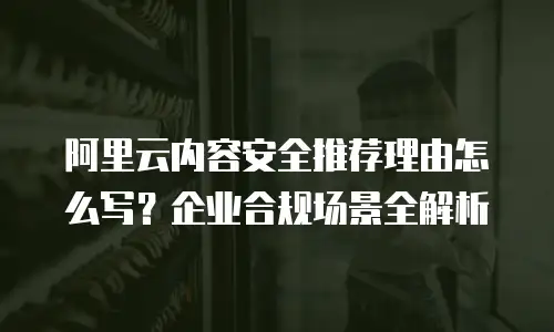 阿里云内容安全推荐理由怎么写？企业合规场景全解析