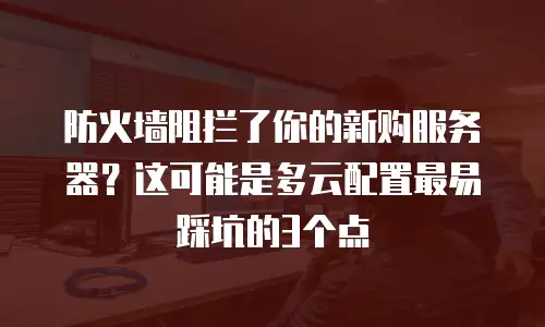 防火墙阻拦了你的新购服务器？这可能是多云配置最易踩坑的3个点
