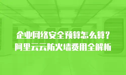 企业网络安全预算怎么算？阿里云云防火墙费用全解析
