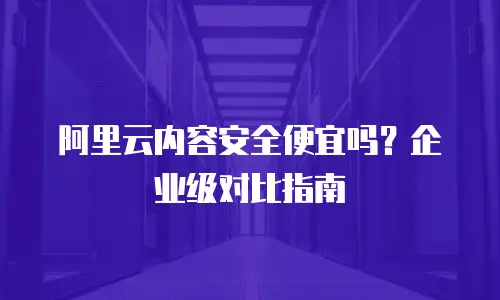 阿里云内容安全便宜吗？企业级对比指南