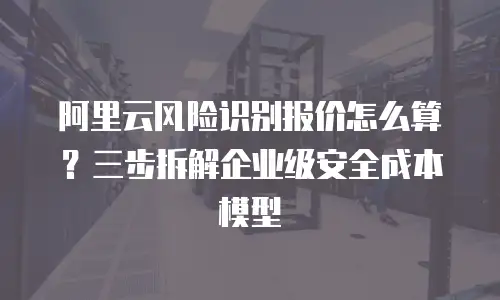 阿里云风险识别报价怎么算？三步拆解企业级安全成本模型