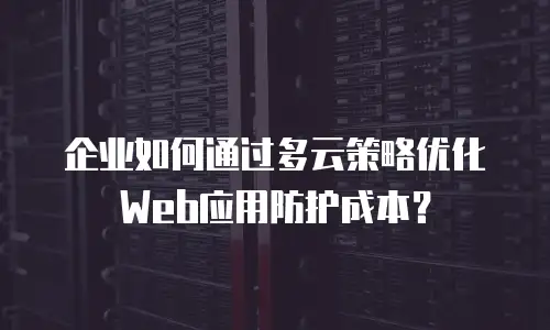 企业如何通过多云策略优化Web应用防护成本？