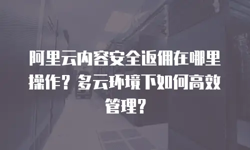 阿里云内容安全返佣在哪里操作？多云环境下如何高效管理？