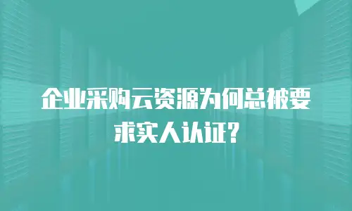 企业采购云资源为何总被要求实人认证？