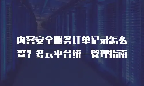 内容安全服务订单记录怎么查？多云平台统一管理指南