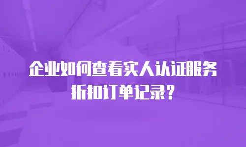 企业如何查看实人认证服务折扣订单记录？