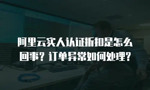 阿里云实人认证折扣是怎么回事？订单异常如何处理？