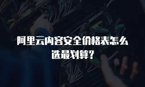 阿里云内容安全价格表怎么选最划算？