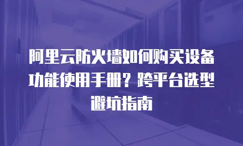 阿里云防火墙如何购买设备功能使用手册？跨平台选型避坑指南