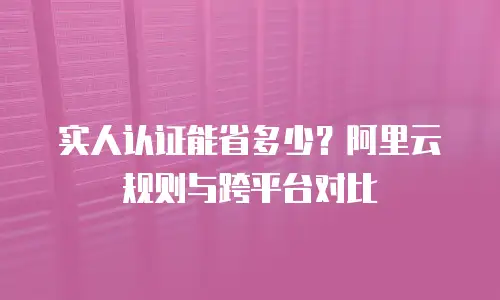 实人认证能省多少？阿里云规则与跨平台对比