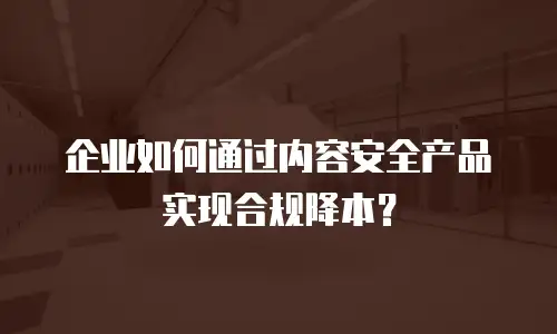 企业如何通过内容安全产品实现合规降本？