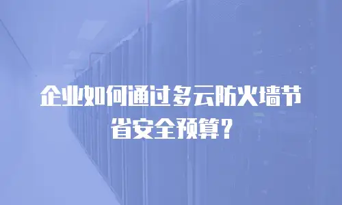 企业如何通过多云防火墙节省安全预算？