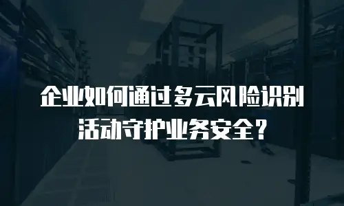 企业如何通过多云风险识别活动守护业务安全？