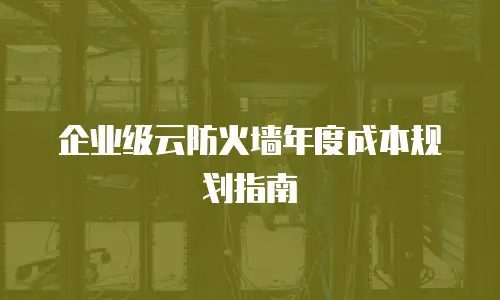 企业级云防火墙年度成本规划指南