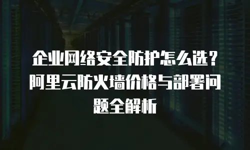 企业网络安全防护怎么选？阿里云防火墙价格与部署问题全解析