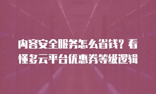 内容安全服务怎么省钱？看懂多云平台优惠券等级逻辑