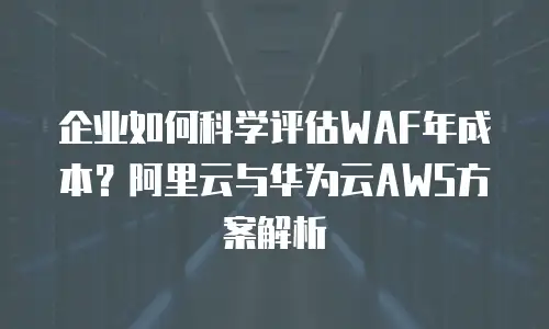 企业如何科学评估WAF年成本？阿里云与华为云AWS方案解析