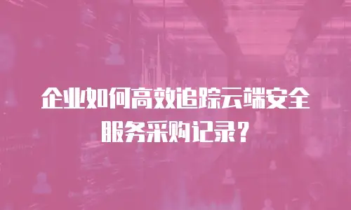 企业如何高效追踪云端安全服务采购记录？