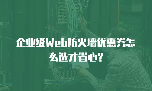 企业级Web防火墙优惠券怎么选才省心？