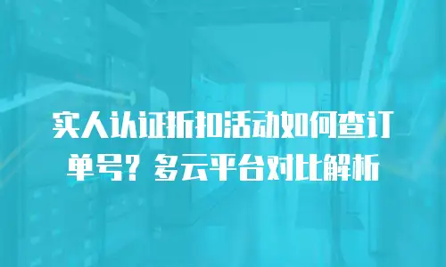 实人认证折扣活动如何查订单号？多云平台对比解析