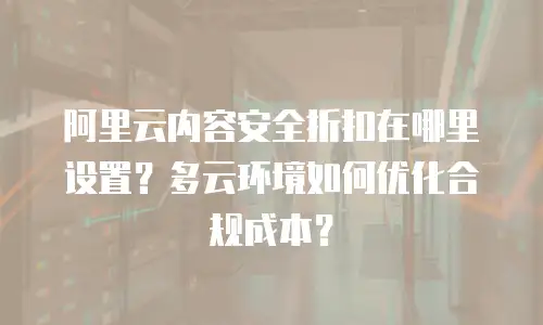 阿里云内容安全折扣在哪里设置？多云环境如何优化合规成本？