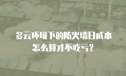 多云环境下的防火墙日成本怎么算才不吃亏？