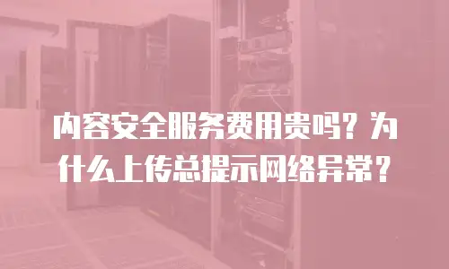 内容安全服务费用贵吗？为什么上传总提示网络异常？