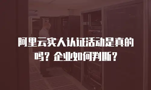 阿里云实人认证活动是真的吗？企业如何判断？