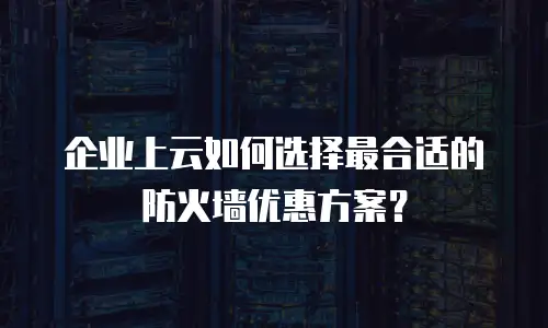 企业上云如何选择最合适的防火墙优惠方案？