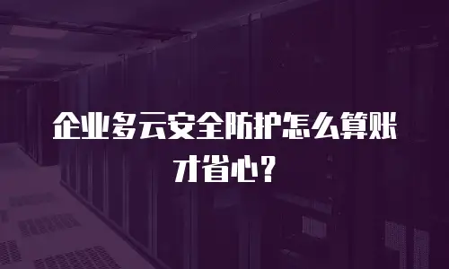 企业多云安全防护怎么算账才省心？