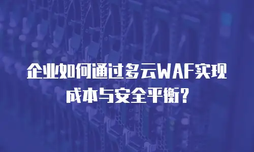 企业如何通过多云WAF实现成本与安全平衡？