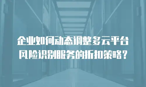 企业如何动态调整多云平台风险识别服务的折扣策略？