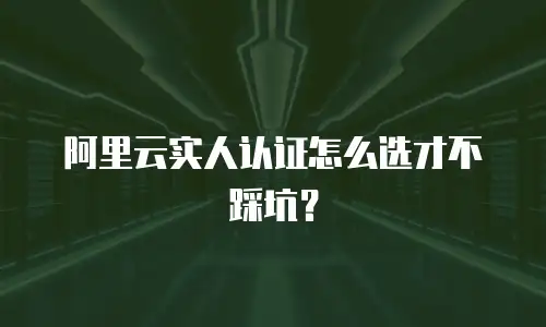 阿里云实人认证怎么选才不踩坑？