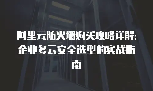 阿里云防火墙购买攻略详解：企业多云安全选型的实战指南