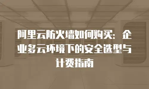 阿里云防火墙如何购买：企业多云环境下的安全选型与计费指南