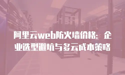 阿里云web防火墙价格：企业选型避坑与多云成本策略
