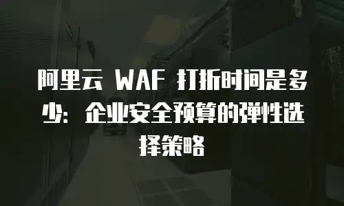 阿里云 WAF 打折时间是多少：企业安全预算的弹性选择策略