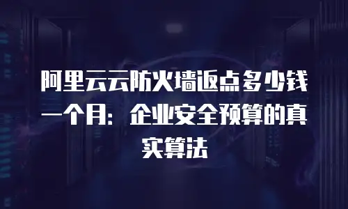 阿里云云防火墙返点多少钱一个月：企业安全预算的真实算法